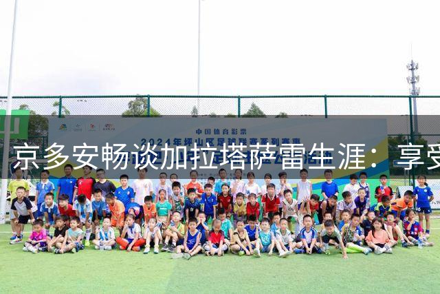 京多安畅谈加拉塔萨雷生涯：享受当下却不排除未来变数